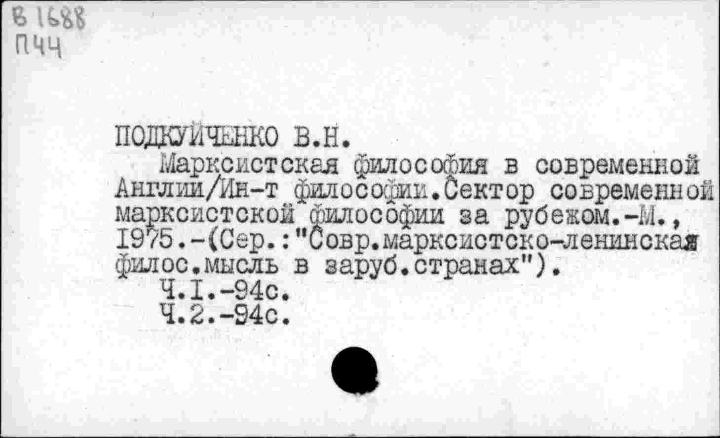 ﻿мод пчч
подкуитако в.н.
Марксистская философия в современной Англии/Ин-т философии.Сектор современной марксистской философии за рубежом.-М., 1975.-(Сер.:"Совр.марксистско-ленинская филос.мысль в заруб.странах”).
Ч.I* —94с♦
4.2.-94с.